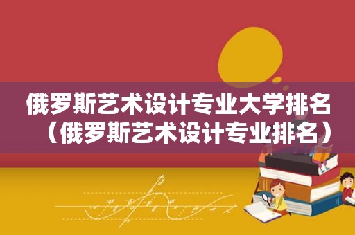 俄罗斯艺术设计专业大学排名（俄罗斯艺术设计专业排名）