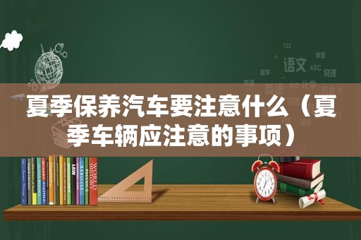 夏季保养汽车要注意什么（夏季车辆应注意的事项）