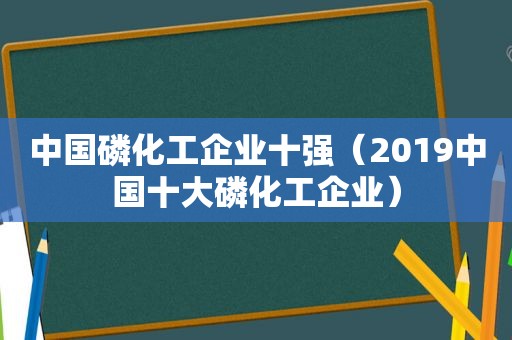 中国磷化工企业十强（2019中国十大磷化工企业）