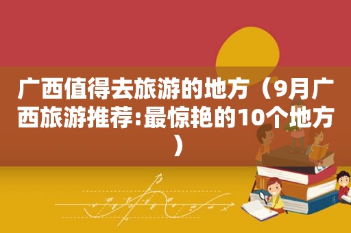 广西值得去旅游的地方（9月广西旅游推荐:最惊艳的10个地方）