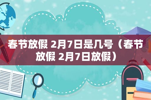 春节放假 2月7日是几号（春节放假 2月7日放假）