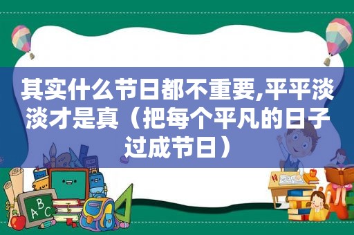 其实什么节日都不重要,平平淡淡才是真（把每个平凡的日子过成节日）