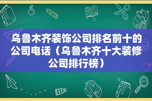 乌鲁木齐装饰公司排名前十的公司电话（乌鲁木齐十大装修公司排行榜）