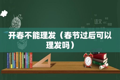 开春不能理发（春节过后可以理发吗）