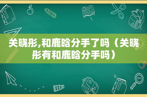 关晓彤,和鹿晗分手了吗（关晓彤有和鹿晗分手吗）