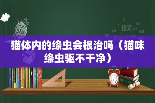 猫体内的绦虫会根治吗（猫咪绦虫驱不干净）