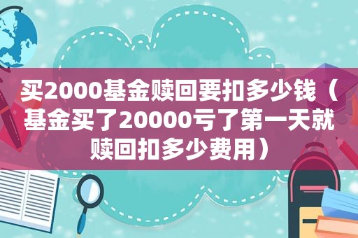 买2000基金赎回要扣多少钱（基金买了20000亏了第一天就赎回扣多少费用）