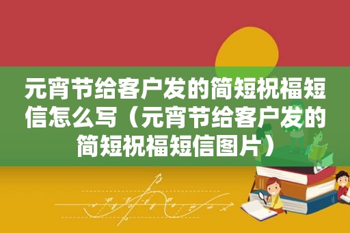 元宵节给客户发的简短祝福短信怎么写（元宵节给客户发的简短祝福短信图片）