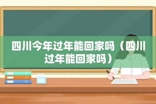 四川今年过年能回家吗（四川过年能回家吗）