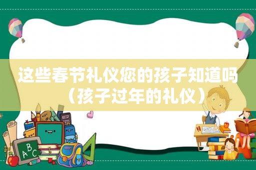 这些春节礼仪您的孩子知道吗（孩子过年的礼仪）