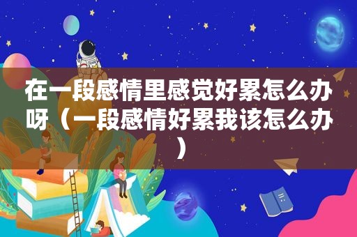 在一段感情里感觉好累怎么办呀（一段感情好累我该怎么办）