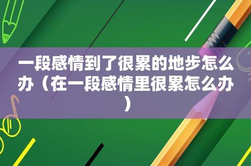 一段感情到了很累的地步怎么办（在一段感情里很累怎么办）