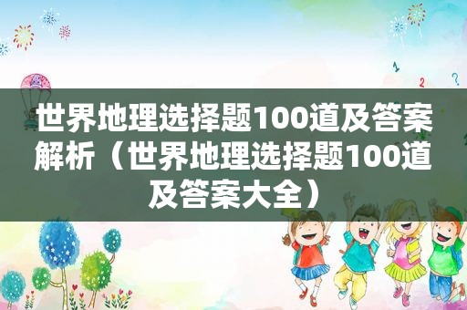 世界地理选择题100道及答案解析（世界地理选择题100道及答案大全）