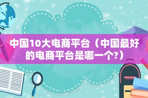 中国10大电商平台（中国最好的电商平台是哪一个?）