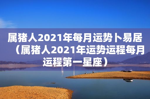 属猪人2021年每月运势卜易居（属猪人2021年运势运程每月运程第一星座）