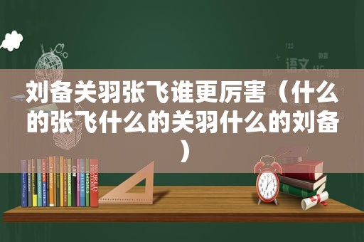 刘备关羽张飞谁更厉害（什么的张飞什么的关羽什么的刘备）