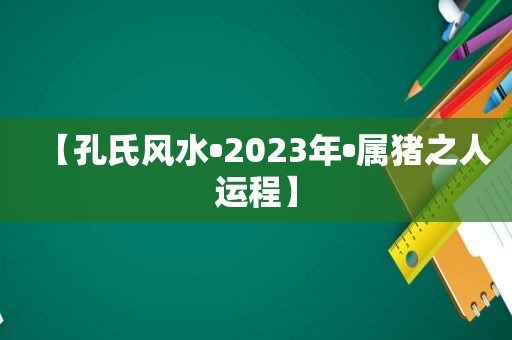 【孔氏风水•2023年•属猪之人运程】