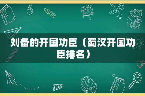 刘备的开国功臣（蜀汉开国功臣排名）