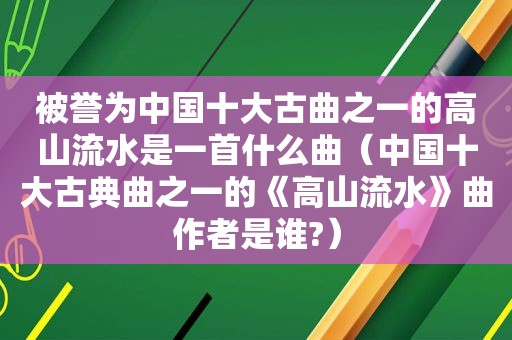 被誉为中国十大古曲之一的高山流水是一首什么曲（中国十大古典曲之一的《高山流水》曲作者是谁?）