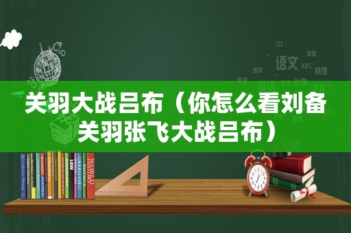 关羽大战吕布（你怎么看刘备关羽张飞大战吕布）