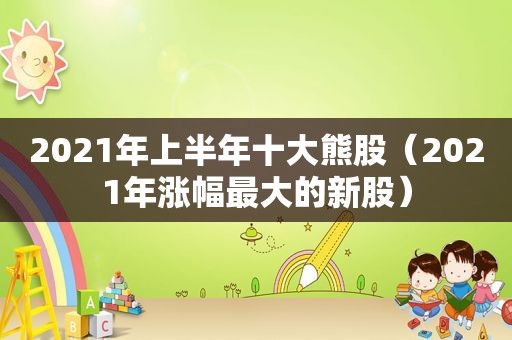 2021年上半年十大熊股（2021年涨幅最大的新股）