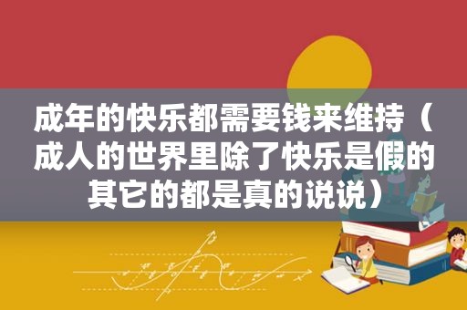 成年的快乐都需要钱来维持（成人的世界里除了快乐是假的其它的都是真的说说）