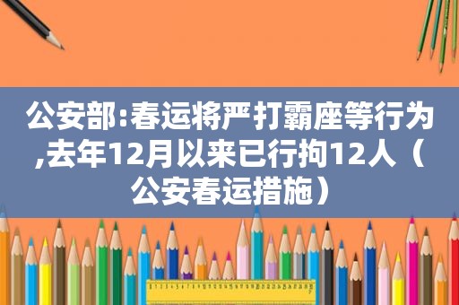 公安部:春运将严打霸座等行为,去年12月以来已行拘12人（公安春运措施）