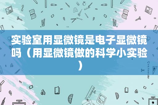 实验室用显微镜是电子显微镜吗（用显微镜做的科学小实验）