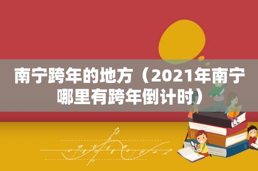 南宁跨年的地方（2021年南宁哪里有跨年倒计时）