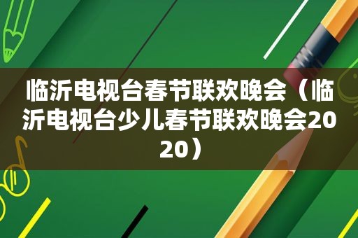 临沂电视台春节联欢晚会（临沂电视台少儿春节联欢晚会2020）