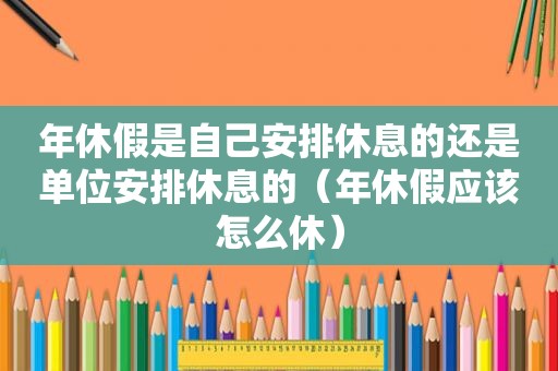 年休假是自己安排休息的还是单位安排休息的（年休假应该怎么休）