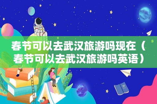 春节可以去武汉旅游吗现在（春节可以去武汉旅游吗英语）