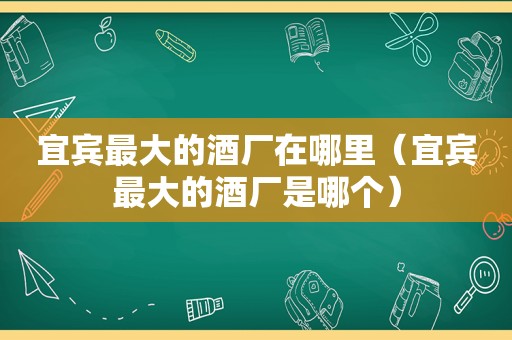 宜宾最大的酒厂在哪里（宜宾最大的酒厂是哪个）