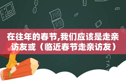 在往年的春节,我们应该是走亲访友或（临近春节走亲访友）