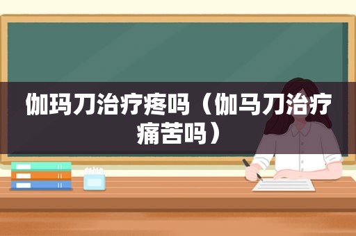 伽玛刀治疗疼吗（伽马刀治疗痛苦吗）