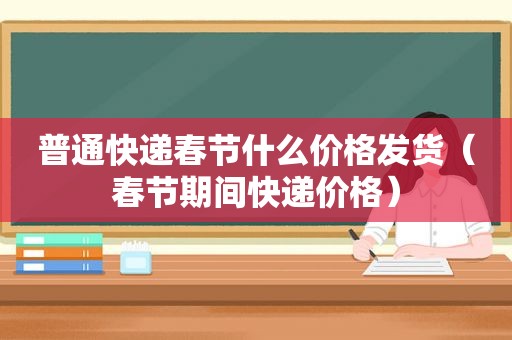 普通快递春节什么价格发货（春节期间快递价格）