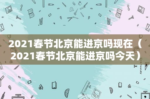 2021春节北京能进京吗现在（2021春节北京能进京吗今天）