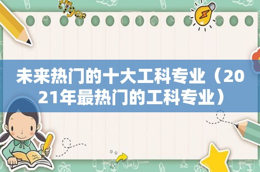 未来热门的十大工科专业（2021年最热门的工科专业）