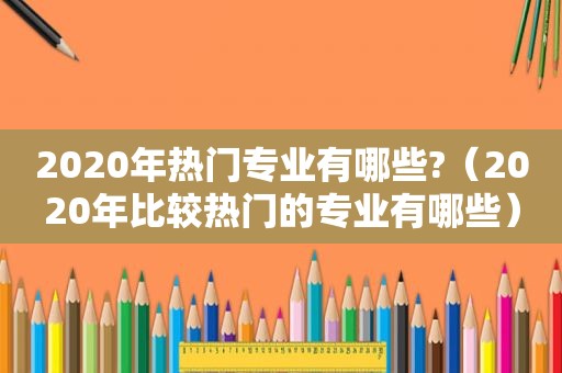 2020年热门专业有哪些?（2020年比较热门的专业有哪些）