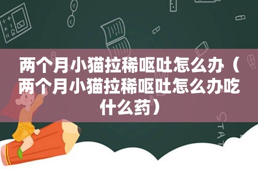 两个月小猫拉稀呕吐怎么办（两个月小猫拉稀呕吐怎么办吃什么药）