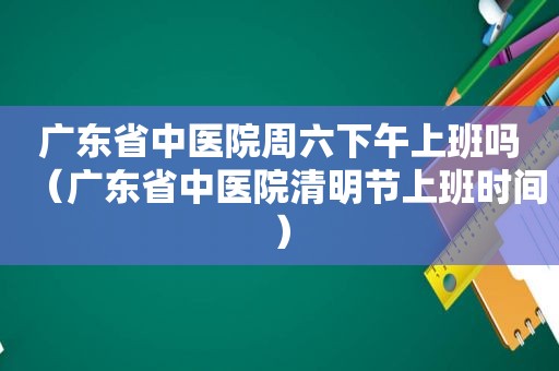 广东省中医院周六下午上班吗（广东省中医院清明节上班时间）