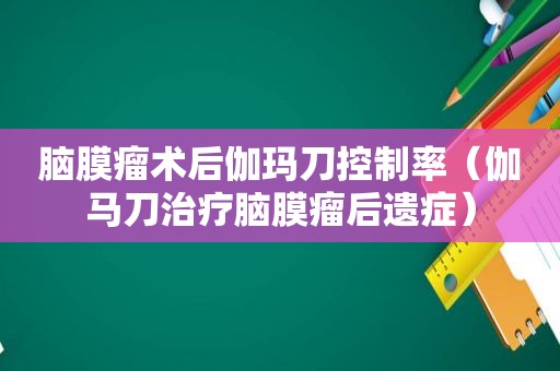 脑膜瘤术后伽玛刀控制率（伽马刀治疗脑膜瘤后遗症）