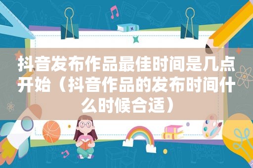 抖音发布作品最佳时间是几点开始（抖音作品的发布时间什么时候合适）