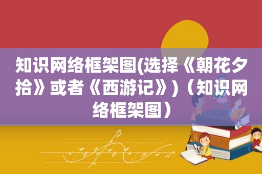 知识网络框架图(选择《朝花夕拾》或者《西游记》)（知识网络框架图）