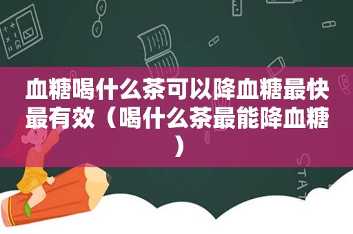 血糖喝什么茶可以降血糖最快最有效（喝什么茶最能降血糖）