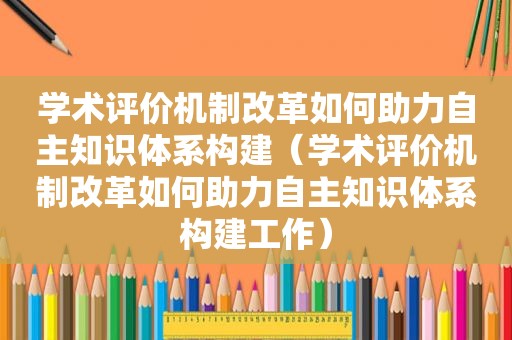 学术评价机制改革如何助力自主知识体系构建（学术评价机制改革如何助力自主知识体系构建工作）