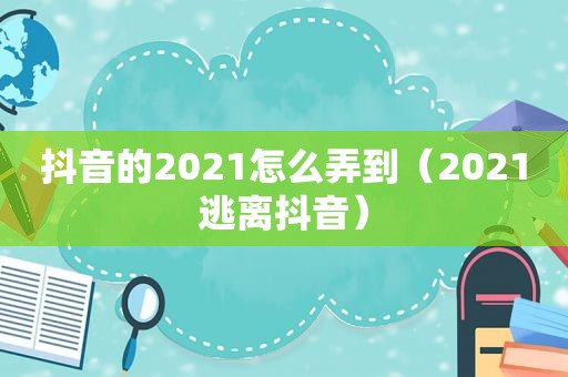 抖音的2021怎么弄到（2021逃离抖音）