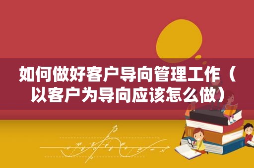 如何做好客户导向管理工作（以客户为导向应该怎么做）