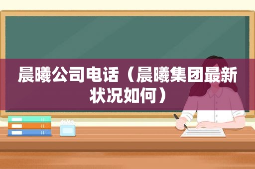 晨曦公司电话（晨曦集团最新状况如何）