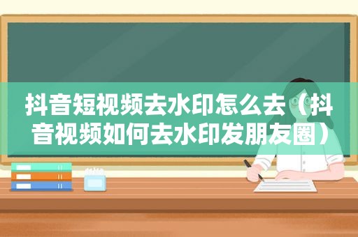 抖音短视频去水印怎么去（抖音视频如何去水印发朋友圈）